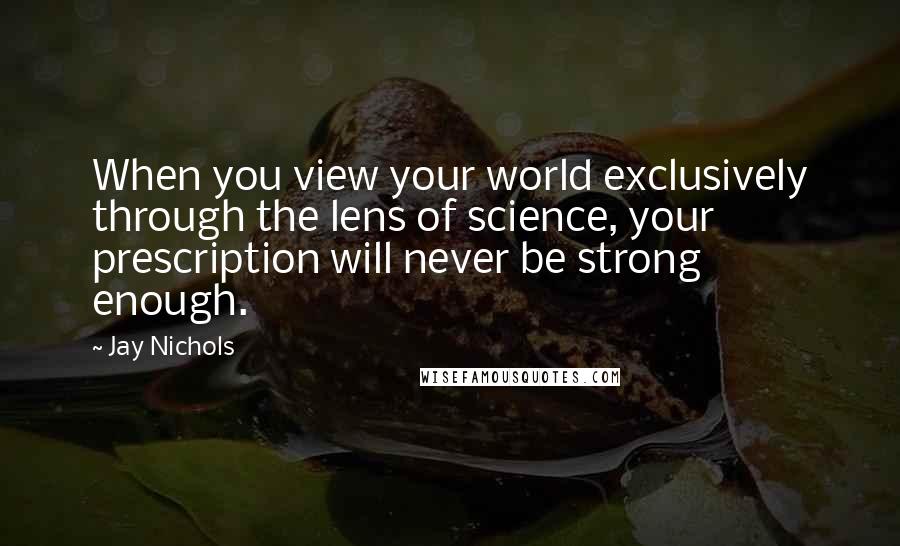 Jay Nichols Quotes: When you view your world exclusively through the lens of science, your prescription will never be strong enough.