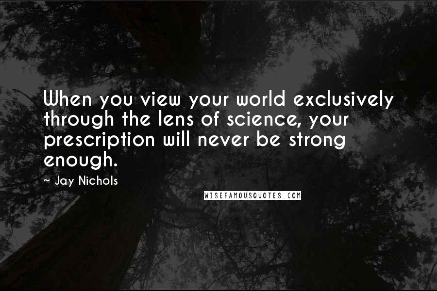 Jay Nichols Quotes: When you view your world exclusively through the lens of science, your prescription will never be strong enough.