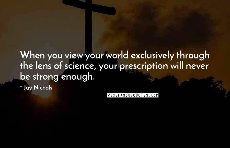 Jay Nichols Quotes: When you view your world exclusively through the lens of science, your prescription will never be strong enough.