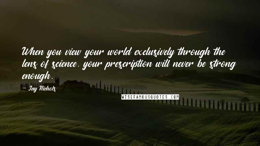 Jay Nichols Quotes: When you view your world exclusively through the lens of science, your prescription will never be strong enough.