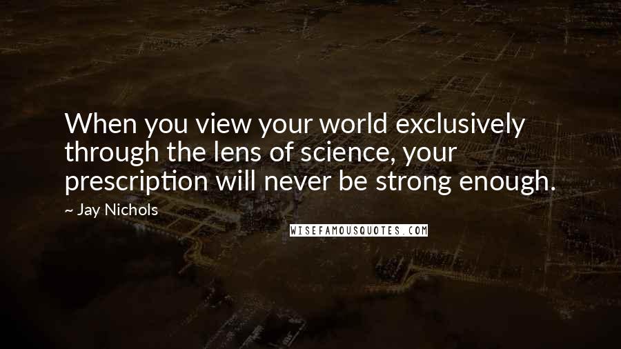 Jay Nichols Quotes: When you view your world exclusively through the lens of science, your prescription will never be strong enough.