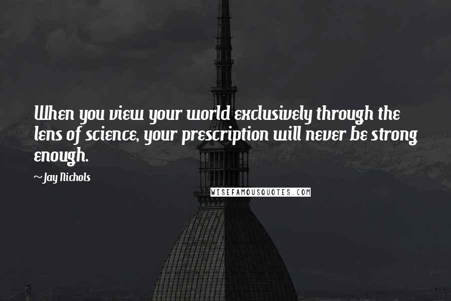 Jay Nichols Quotes: When you view your world exclusively through the lens of science, your prescription will never be strong enough.
