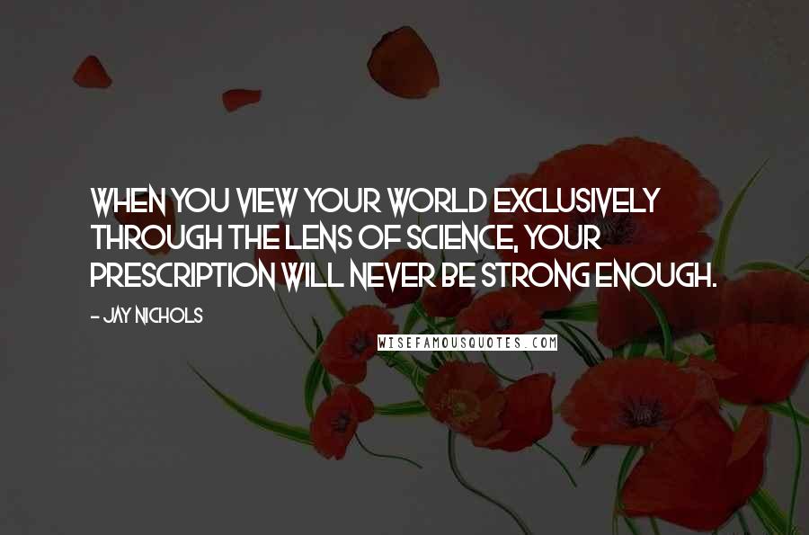 Jay Nichols Quotes: When you view your world exclusively through the lens of science, your prescription will never be strong enough.