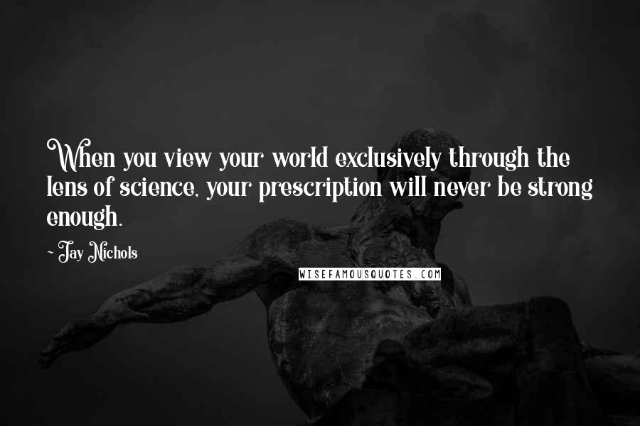 Jay Nichols Quotes: When you view your world exclusively through the lens of science, your prescription will never be strong enough.