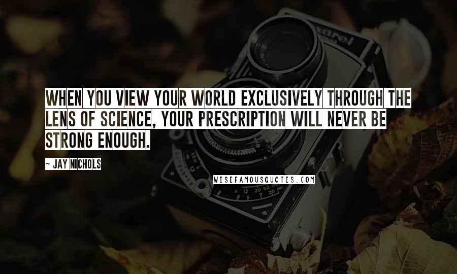 Jay Nichols Quotes: When you view your world exclusively through the lens of science, your prescription will never be strong enough.