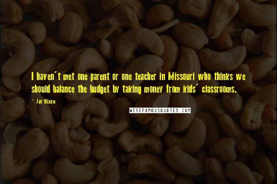 Jay Nixon Quotes: I haven't met one parent or one teacher in Missouri who thinks we should balance the budget by taking money from kids' classrooms.