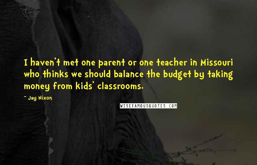 Jay Nixon Quotes: I haven't met one parent or one teacher in Missouri who thinks we should balance the budget by taking money from kids' classrooms.