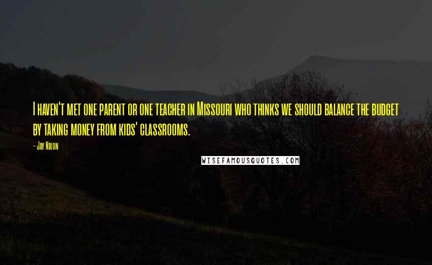 Jay Nixon Quotes: I haven't met one parent or one teacher in Missouri who thinks we should balance the budget by taking money from kids' classrooms.