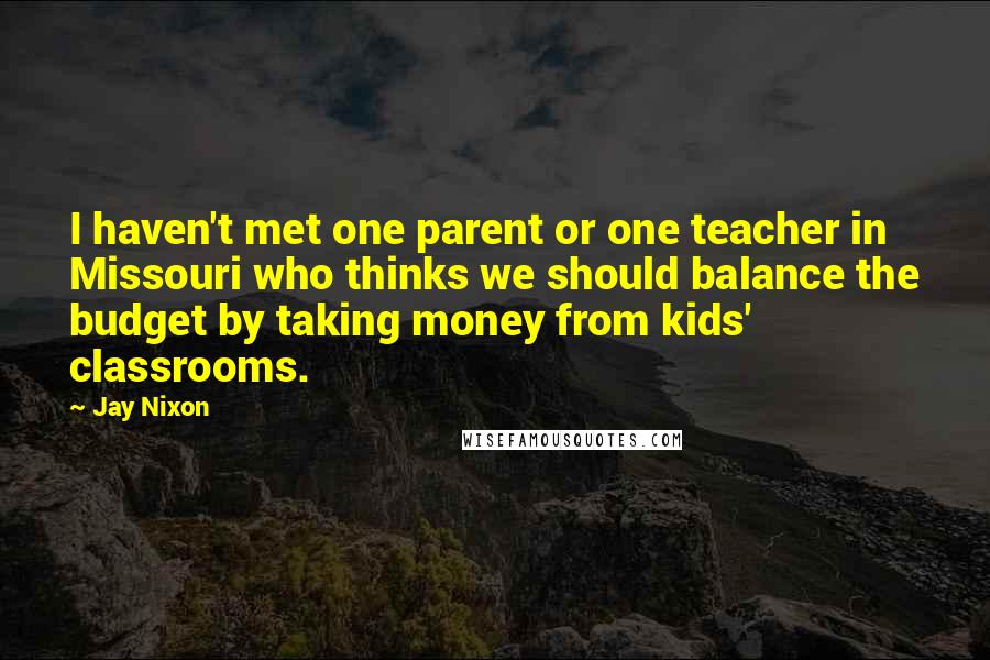 Jay Nixon Quotes: I haven't met one parent or one teacher in Missouri who thinks we should balance the budget by taking money from kids' classrooms.