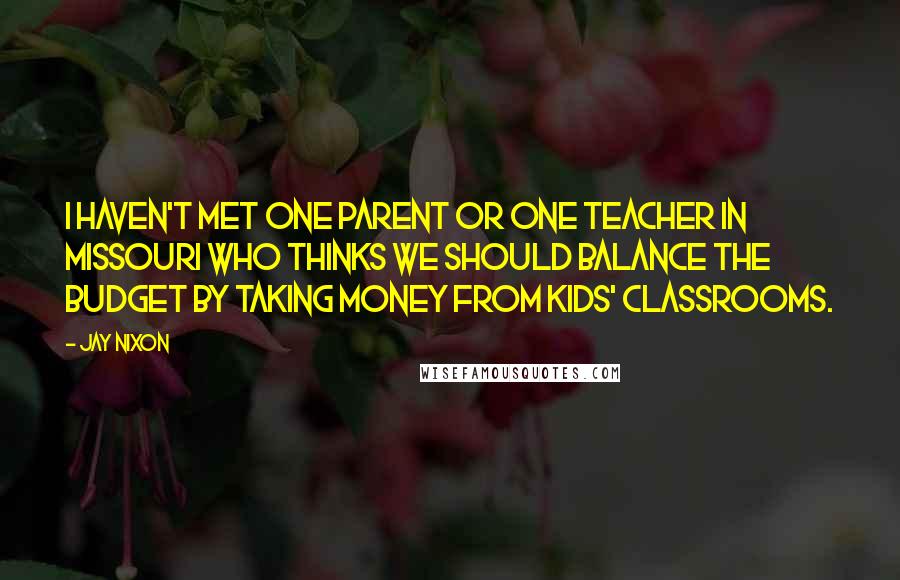 Jay Nixon Quotes: I haven't met one parent or one teacher in Missouri who thinks we should balance the budget by taking money from kids' classrooms.