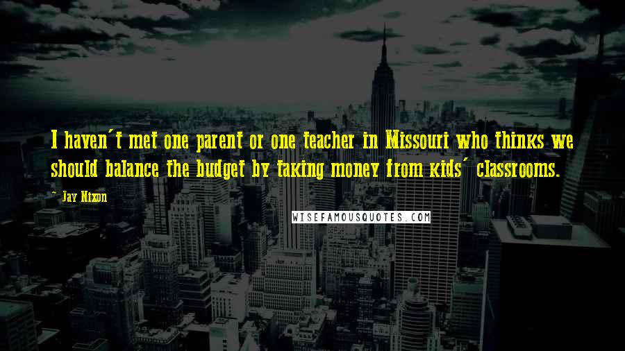 Jay Nixon Quotes: I haven't met one parent or one teacher in Missouri who thinks we should balance the budget by taking money from kids' classrooms.