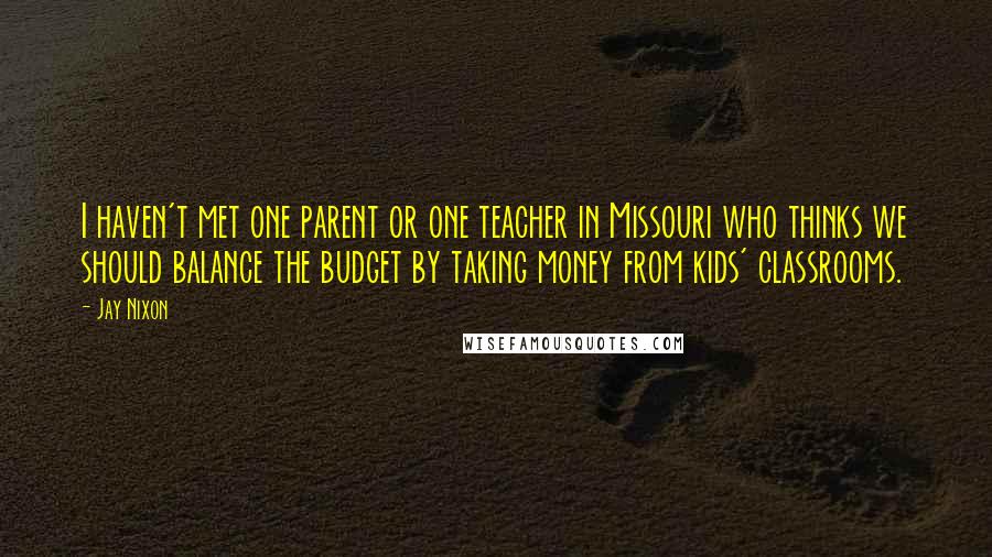 Jay Nixon Quotes: I haven't met one parent or one teacher in Missouri who thinks we should balance the budget by taking money from kids' classrooms.