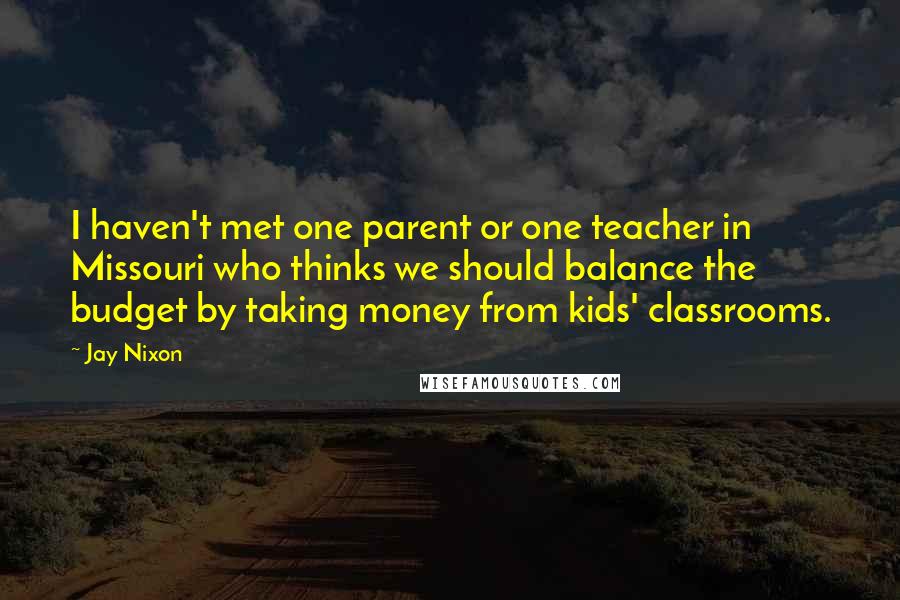 Jay Nixon Quotes: I haven't met one parent or one teacher in Missouri who thinks we should balance the budget by taking money from kids' classrooms.