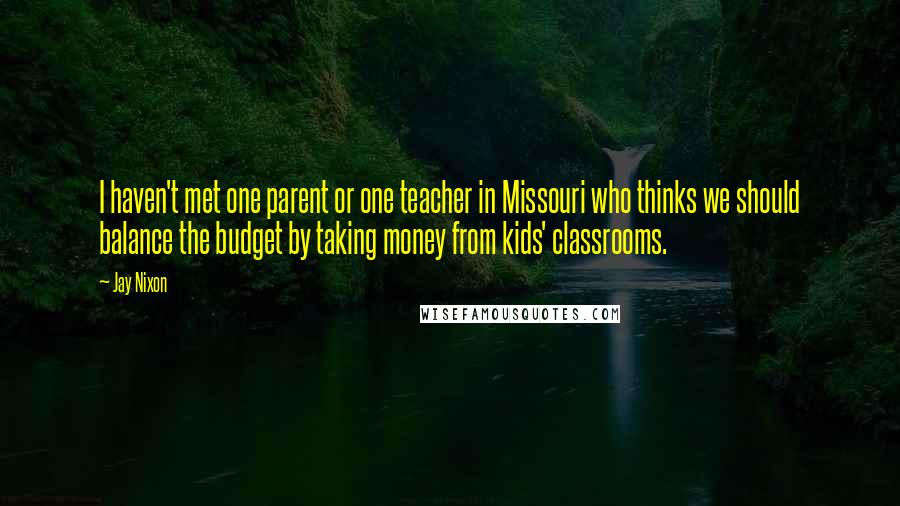 Jay Nixon Quotes: I haven't met one parent or one teacher in Missouri who thinks we should balance the budget by taking money from kids' classrooms.