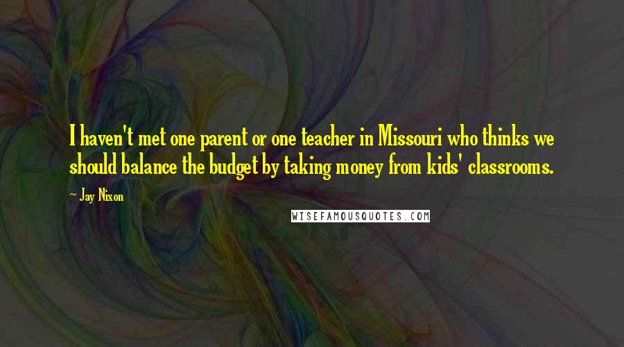 Jay Nixon Quotes: I haven't met one parent or one teacher in Missouri who thinks we should balance the budget by taking money from kids' classrooms.