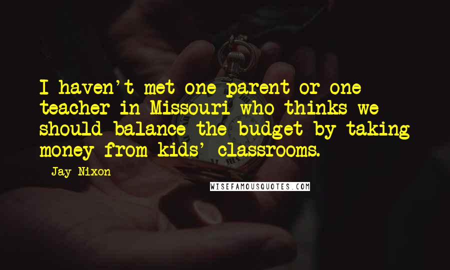 Jay Nixon Quotes: I haven't met one parent or one teacher in Missouri who thinks we should balance the budget by taking money from kids' classrooms.