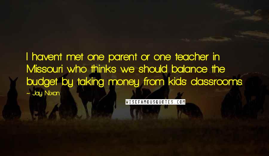 Jay Nixon Quotes: I haven't met one parent or one teacher in Missouri who thinks we should balance the budget by taking money from kids' classrooms.