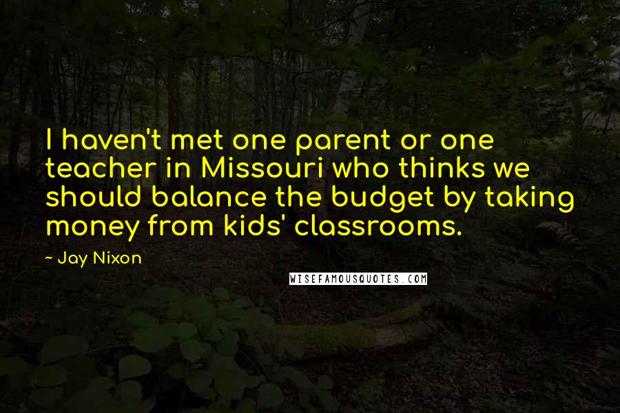 Jay Nixon Quotes: I haven't met one parent or one teacher in Missouri who thinks we should balance the budget by taking money from kids' classrooms.