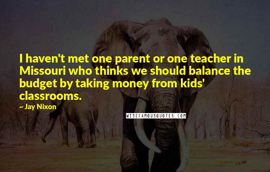 Jay Nixon Quotes: I haven't met one parent or one teacher in Missouri who thinks we should balance the budget by taking money from kids' classrooms.