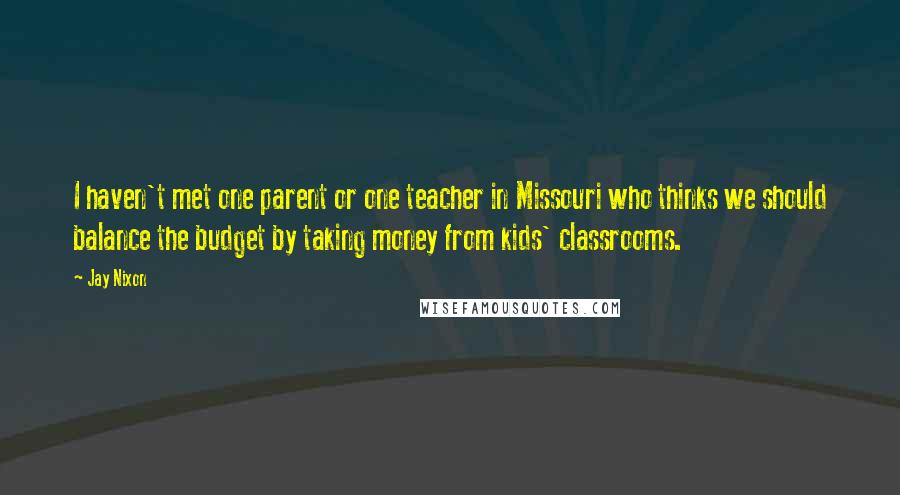 Jay Nixon Quotes: I haven't met one parent or one teacher in Missouri who thinks we should balance the budget by taking money from kids' classrooms.