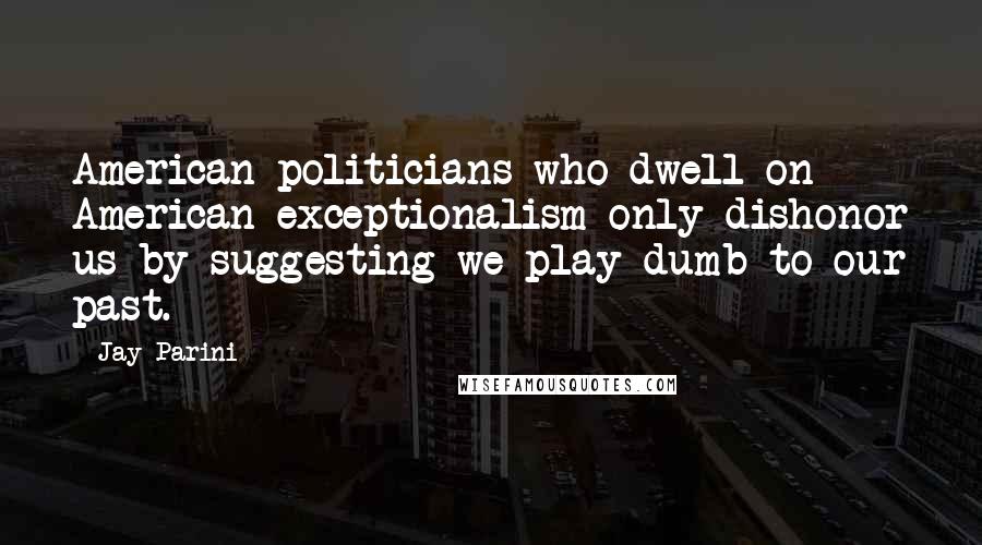 Jay Parini Quotes: American politicians who dwell on American exceptionalism only dishonor us by suggesting we play dumb to our past.