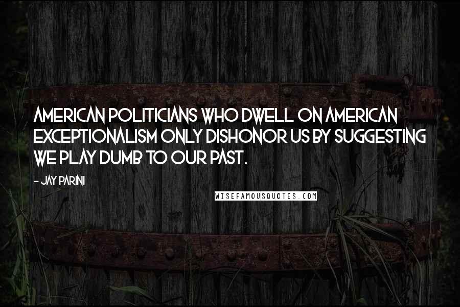 Jay Parini Quotes: American politicians who dwell on American exceptionalism only dishonor us by suggesting we play dumb to our past.