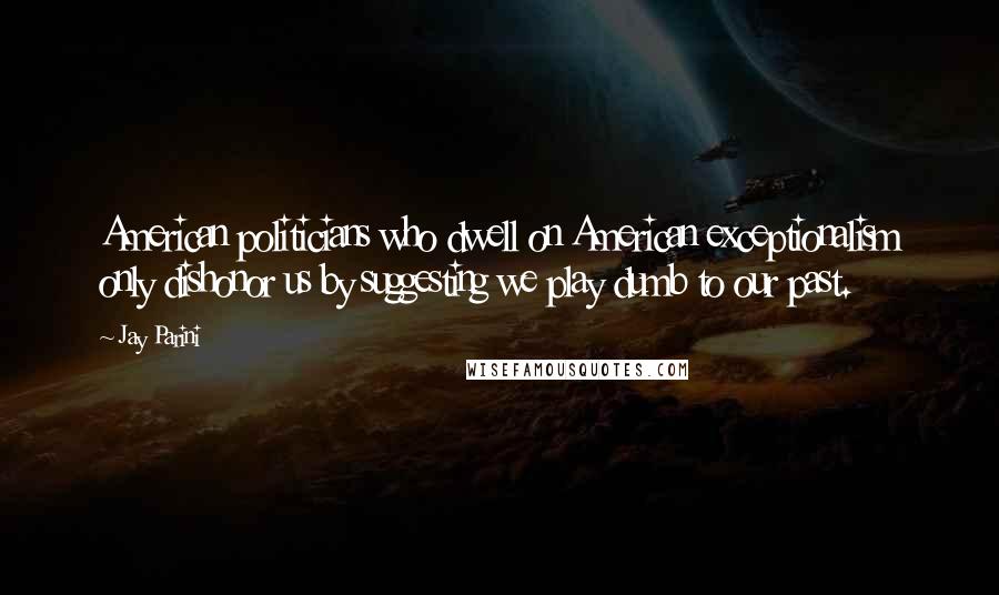 Jay Parini Quotes: American politicians who dwell on American exceptionalism only dishonor us by suggesting we play dumb to our past.