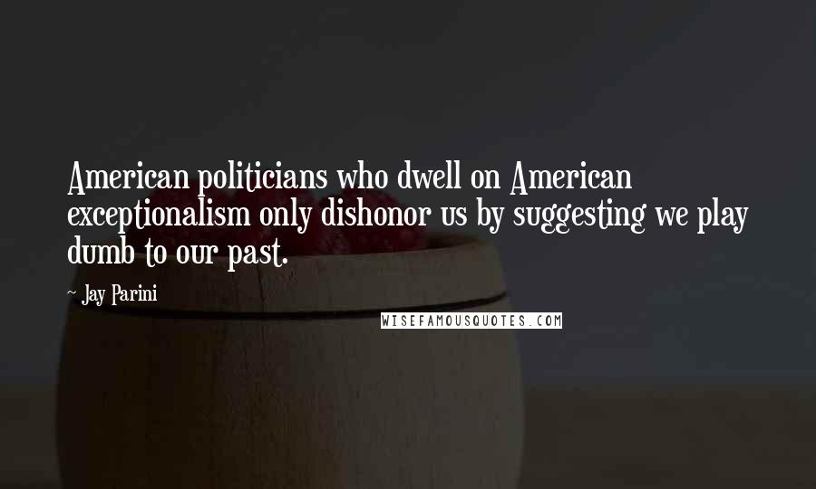 Jay Parini Quotes: American politicians who dwell on American exceptionalism only dishonor us by suggesting we play dumb to our past.