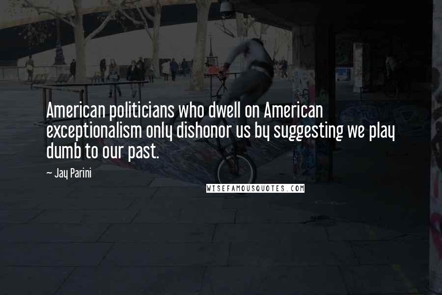 Jay Parini Quotes: American politicians who dwell on American exceptionalism only dishonor us by suggesting we play dumb to our past.