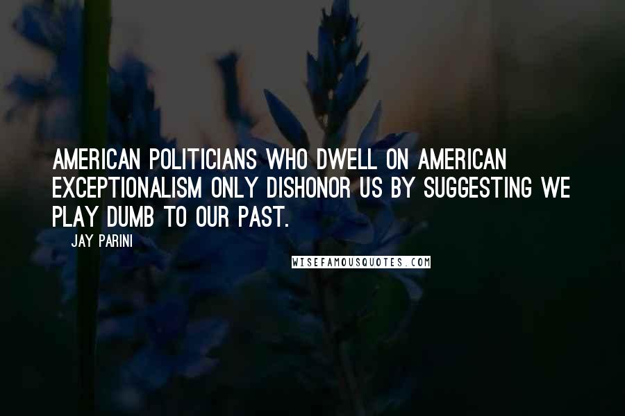 Jay Parini Quotes: American politicians who dwell on American exceptionalism only dishonor us by suggesting we play dumb to our past.