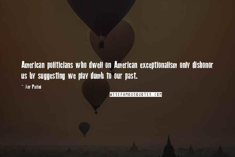Jay Parini Quotes: American politicians who dwell on American exceptionalism only dishonor us by suggesting we play dumb to our past.