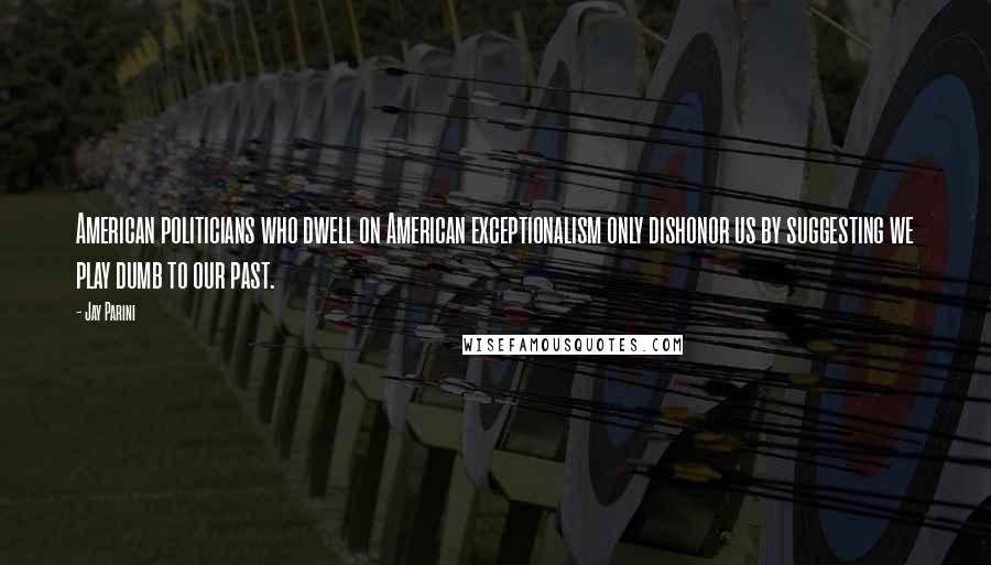 Jay Parini Quotes: American politicians who dwell on American exceptionalism only dishonor us by suggesting we play dumb to our past.
