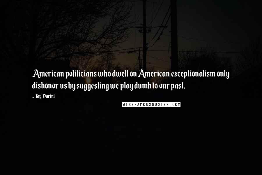 Jay Parini Quotes: American politicians who dwell on American exceptionalism only dishonor us by suggesting we play dumb to our past.