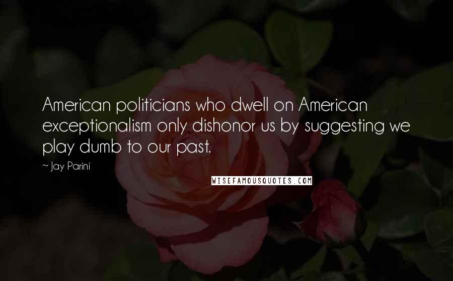 Jay Parini Quotes: American politicians who dwell on American exceptionalism only dishonor us by suggesting we play dumb to our past.