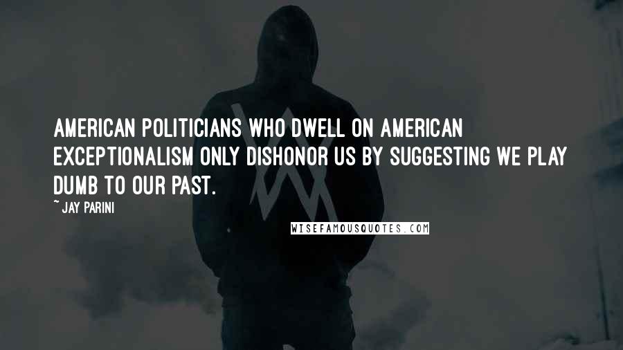 Jay Parini Quotes: American politicians who dwell on American exceptionalism only dishonor us by suggesting we play dumb to our past.
