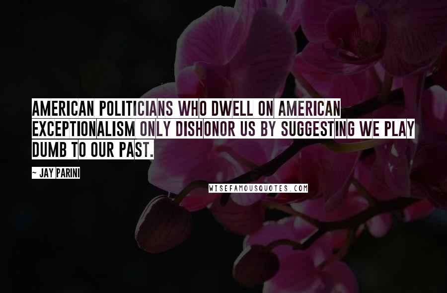 Jay Parini Quotes: American politicians who dwell on American exceptionalism only dishonor us by suggesting we play dumb to our past.