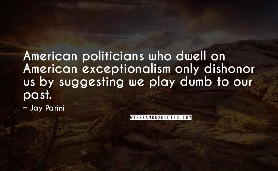 Jay Parini Quotes: American politicians who dwell on American exceptionalism only dishonor us by suggesting we play dumb to our past.