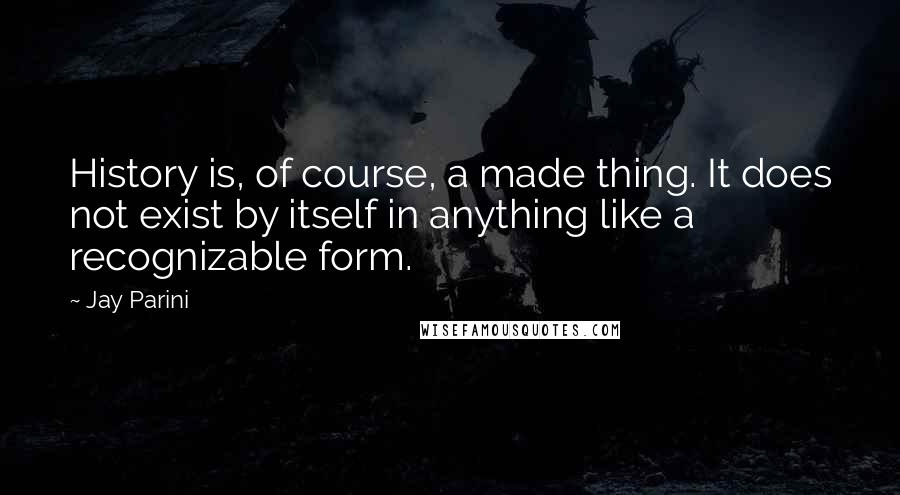 Jay Parini Quotes: History is, of course, a made thing. It does not exist by itself in anything like a recognizable form.