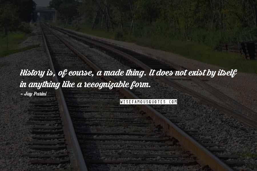 Jay Parini Quotes: History is, of course, a made thing. It does not exist by itself in anything like a recognizable form.