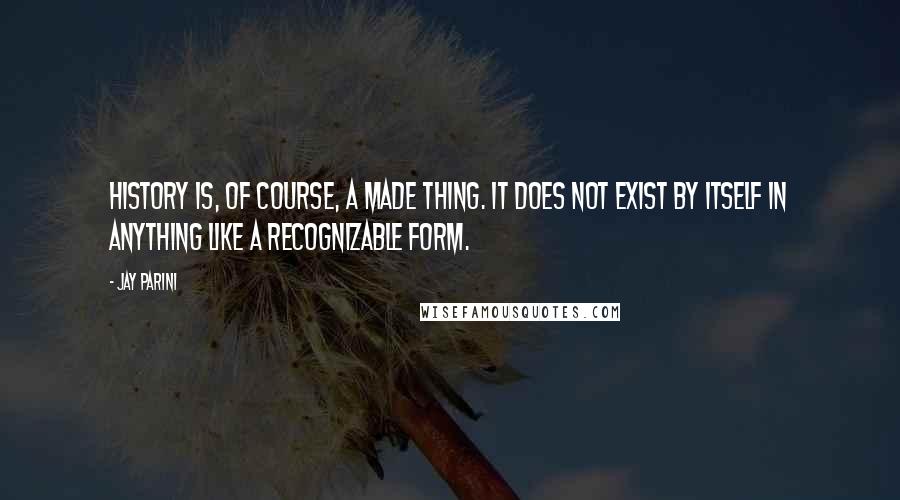 Jay Parini Quotes: History is, of course, a made thing. It does not exist by itself in anything like a recognizable form.