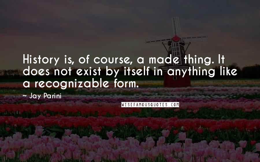 Jay Parini Quotes: History is, of course, a made thing. It does not exist by itself in anything like a recognizable form.