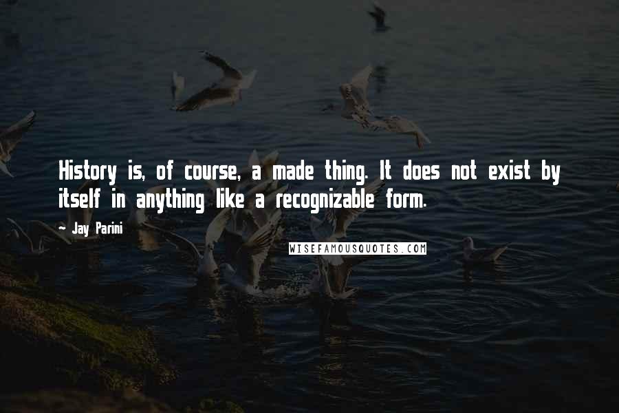 Jay Parini Quotes: History is, of course, a made thing. It does not exist by itself in anything like a recognizable form.