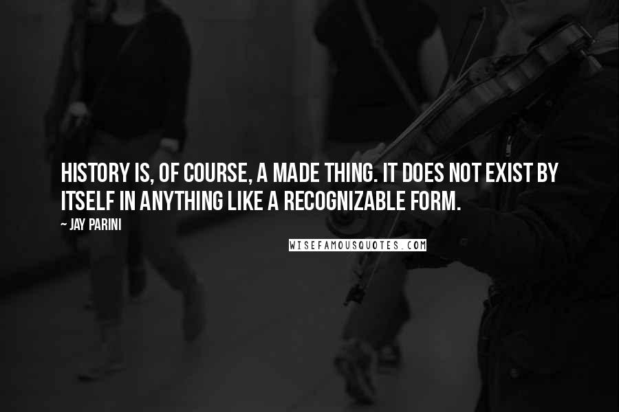 Jay Parini Quotes: History is, of course, a made thing. It does not exist by itself in anything like a recognizable form.