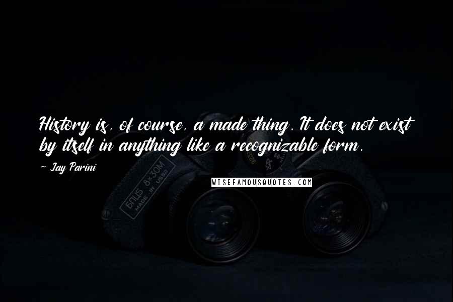 Jay Parini Quotes: History is, of course, a made thing. It does not exist by itself in anything like a recognizable form.