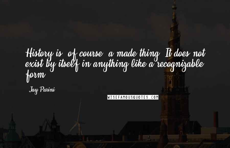 Jay Parini Quotes: History is, of course, a made thing. It does not exist by itself in anything like a recognizable form.