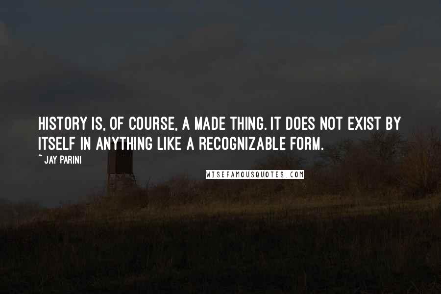 Jay Parini Quotes: History is, of course, a made thing. It does not exist by itself in anything like a recognizable form.