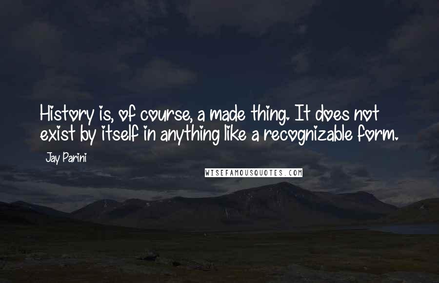 Jay Parini Quotes: History is, of course, a made thing. It does not exist by itself in anything like a recognizable form.