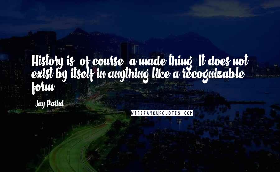 Jay Parini Quotes: History is, of course, a made thing. It does not exist by itself in anything like a recognizable form.