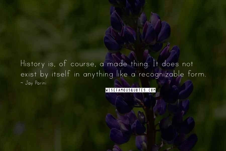 Jay Parini Quotes: History is, of course, a made thing. It does not exist by itself in anything like a recognizable form.