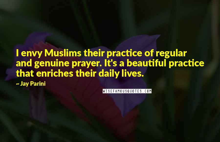 Jay Parini Quotes: I envy Muslims their practice of regular and genuine prayer. It's a beautiful practice that enriches their daily lives.